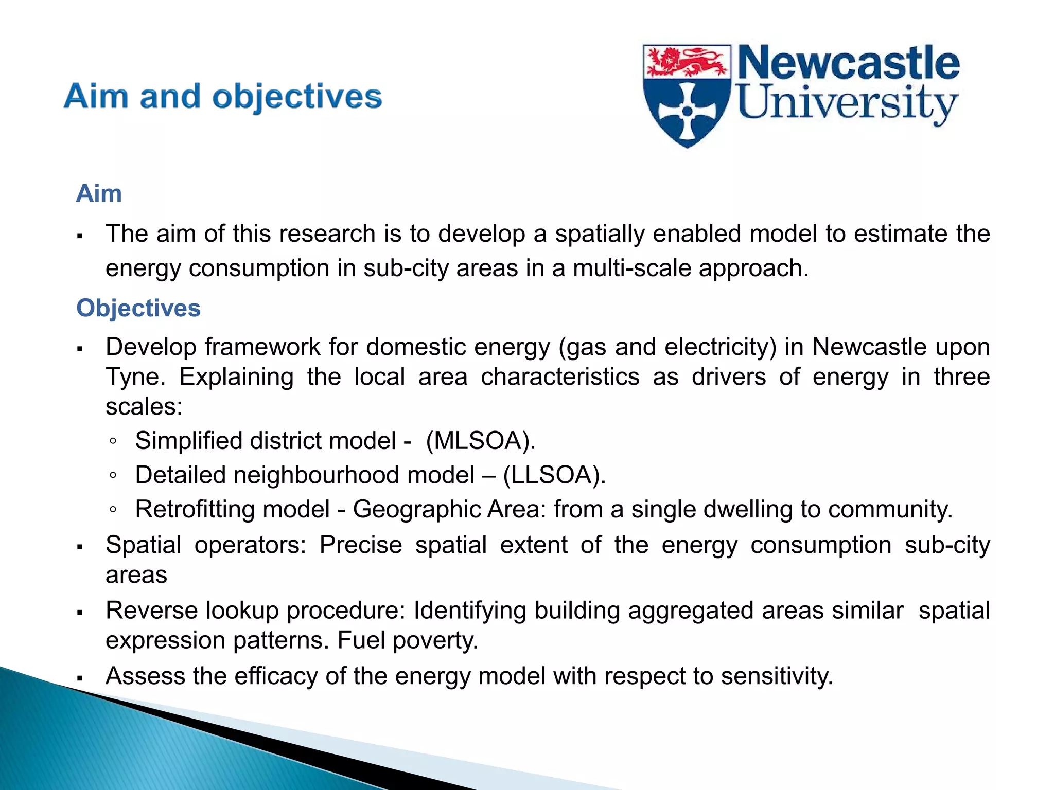 Aim
 The aim of this research is to develop a spatially enabled model to estimate the
energy consumption in sub-city areas in a multi-scale approach.
Objectives
 Develop framework for domestic energy (gas and electricity) in Newcastle upon
Tyne. Explaining the local area characteristics as drivers of energy in three
scales:
◦ Simplified district model - (MLSOA).
◦ Detailed neighbourhood model – (LLSOA).
◦ Retrofitting model - Geographic Area: from a single dwelling to community.
 Spatial operators: Precise spatial extent of the energy consumption sub-city
areas
 Reverse lookup procedure: Identifying building aggregated areas similar spatial
expression patterns. Fuel poverty.
 Assess the efficacy of the energy model with respect to sensitivity.
 
