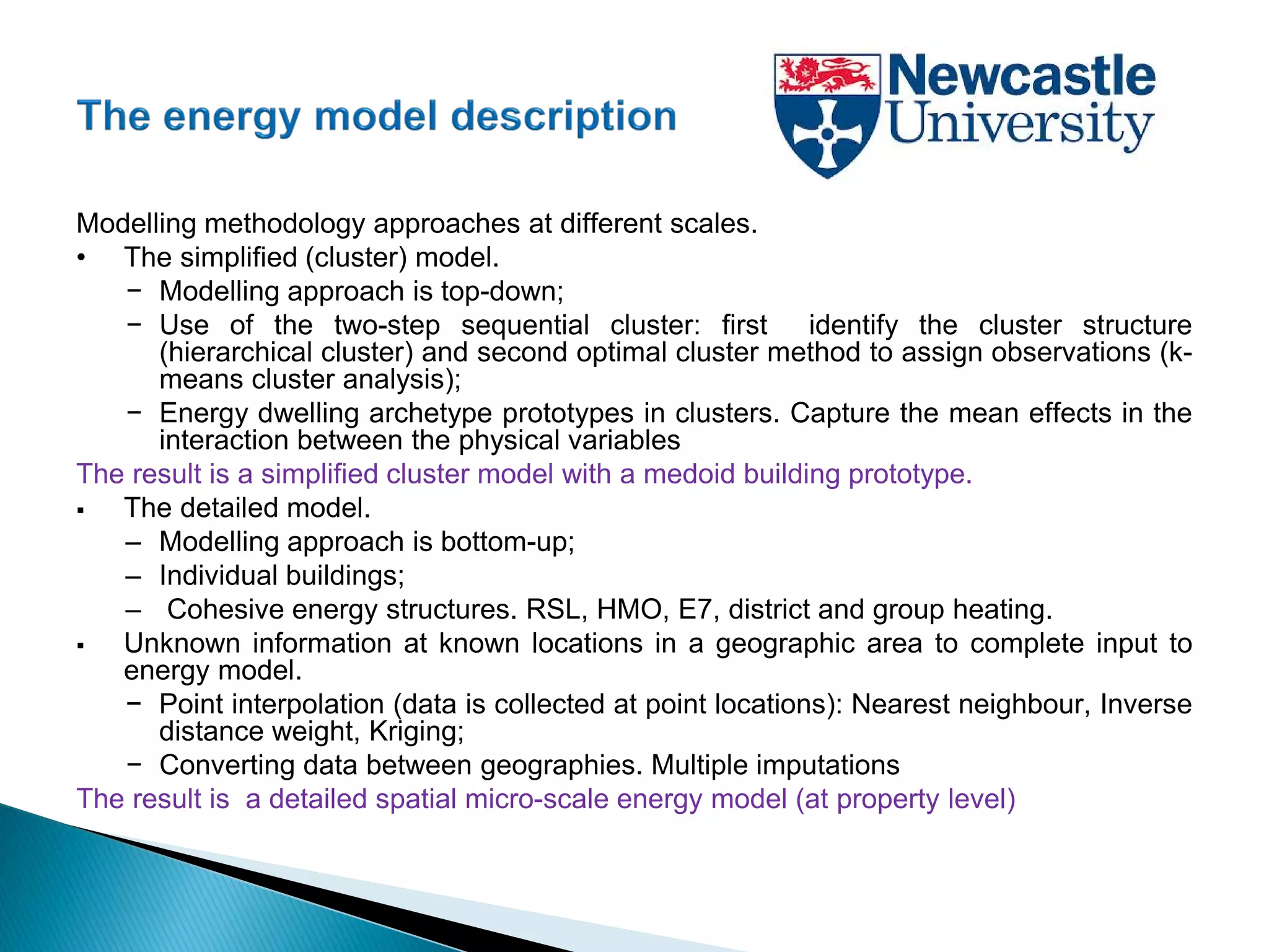 Modelling methodology approaches at different scales.
• The simplified (cluster) model.
− Modelling approach is top-down;
− Use of the two-step sequential cluster: first identify the cluster structure
(hierarchical cluster) and second optimal cluster method to assign observations (k-
means cluster analysis);
− Energy dwelling archetype prototypes in clusters. Capture the mean effects in the
interaction between the physical variables
The result is a simplified cluster model with a medoid building prototype.
 The detailed model.
– Modelling approach is bottom-up;
– Individual buildings;
– Cohesive energy structures. RSL, HMO, E7, district and group heating.
 Unknown information at known locations in a geographic area to complete input to
energy model.
− Point interpolation (data is collected at point locations): Nearest neighbour, Inverse
distance weight, Kriging;
− Converting data between geographies. Multiple imputations
The result is a detailed spatial micro-scale energy model (at property level)
 
