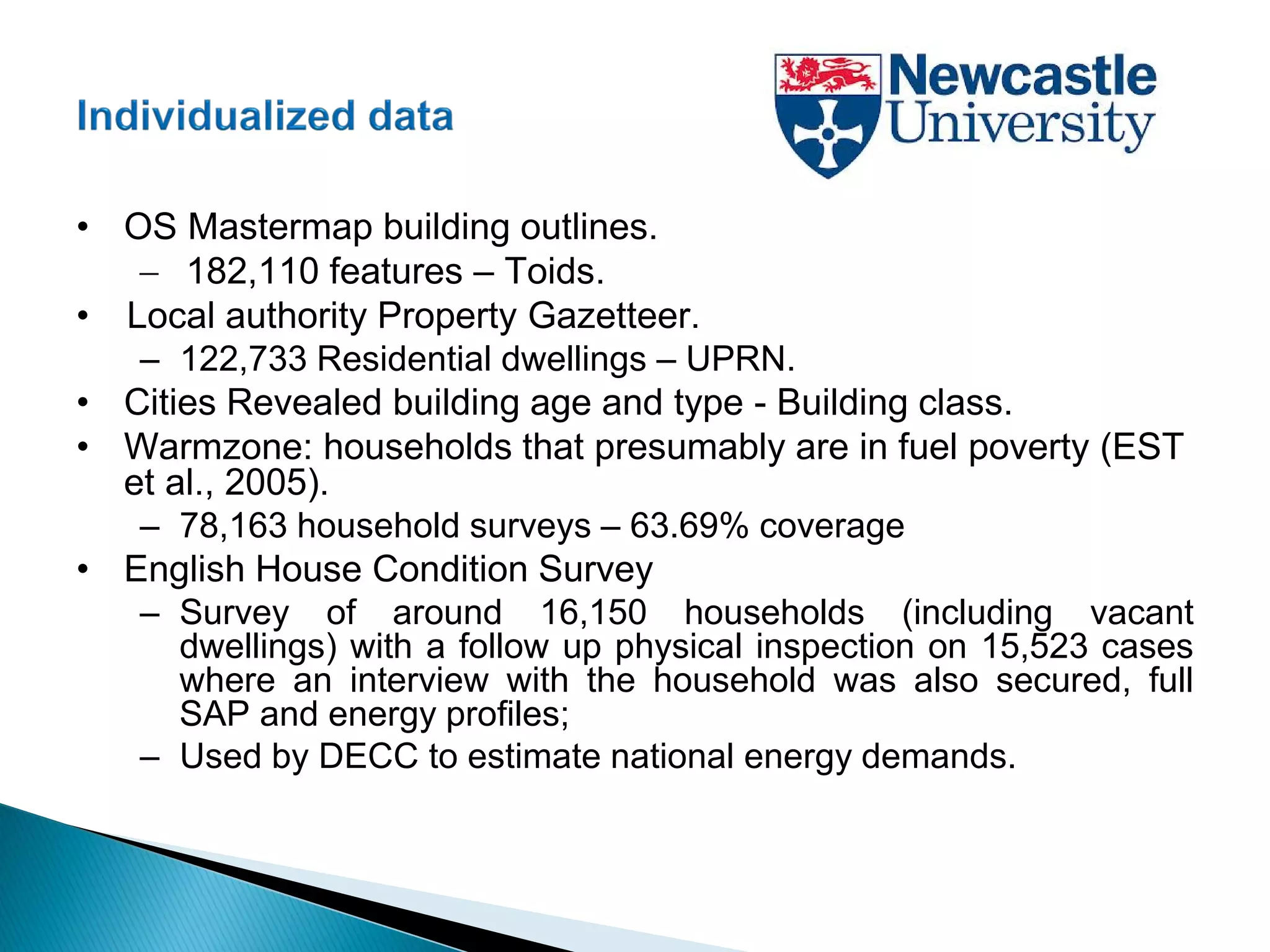 • OS Mastermap building outlines.
− 182,110 features – Toids.
• Local authority Property Gazetteer.
– 122,733 Residential dwellings – UPRN.
• Cities Revealed building age and type - Building class.
• Warmzone: households that presumably are in fuel poverty (EST
et al., 2005).
– 78,163 household surveys – 63.69% coverage
• English House Condition Survey
– Survey of around 16,150 households (including vacant
dwellings) with a follow up physical inspection on 15,523 cases
where an interview with the household was also secured, full
SAP and energy profiles;
– Used by DECC to estimate national energy demands.
 