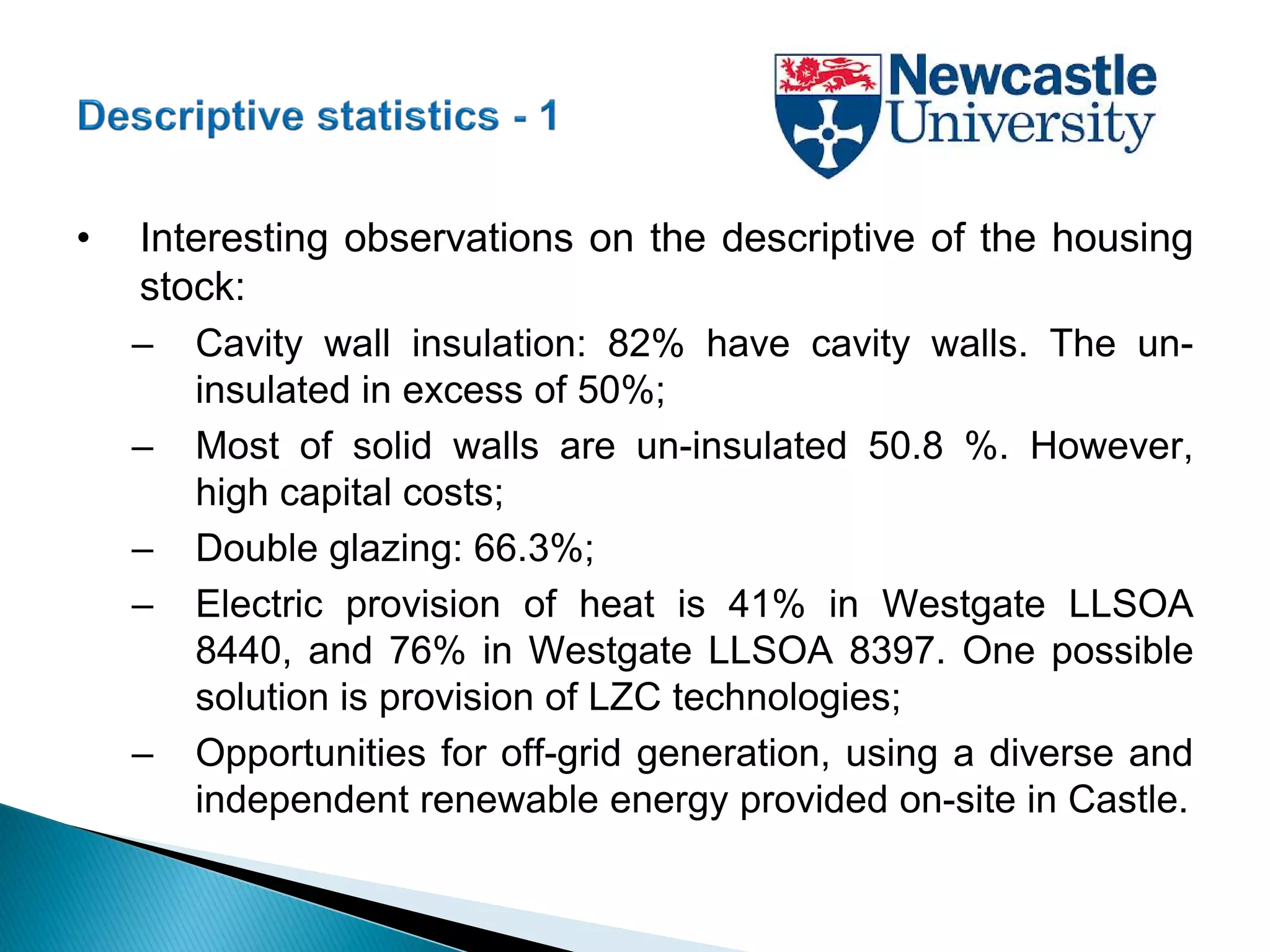 • Interesting observations on the descriptive of the housing
stock:
– Cavity wall insulation: 82% have cavity walls. The un-
insulated in excess of 50%;
– Most of solid walls are un-insulated 50.8 %. However,
high capital costs;
– Double glazing: 66.3%;
– Electric provision of heat is 41% in Westgate LLSOA
8440, and 76% in Westgate LLSOA 8397. One possible
solution is provision of LZC technologies;
– Opportunities for off-grid generation, using a diverse and
independent renewable energy provided on-site in Castle.
 