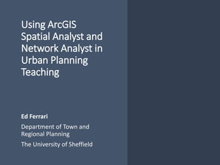 Using ArcGIS
Spatial Analyst and
Network Analyst in
Urban Planning
Teaching
Ed Ferrari
Department of Town and
Regional Planning
The University of Sheffield
 