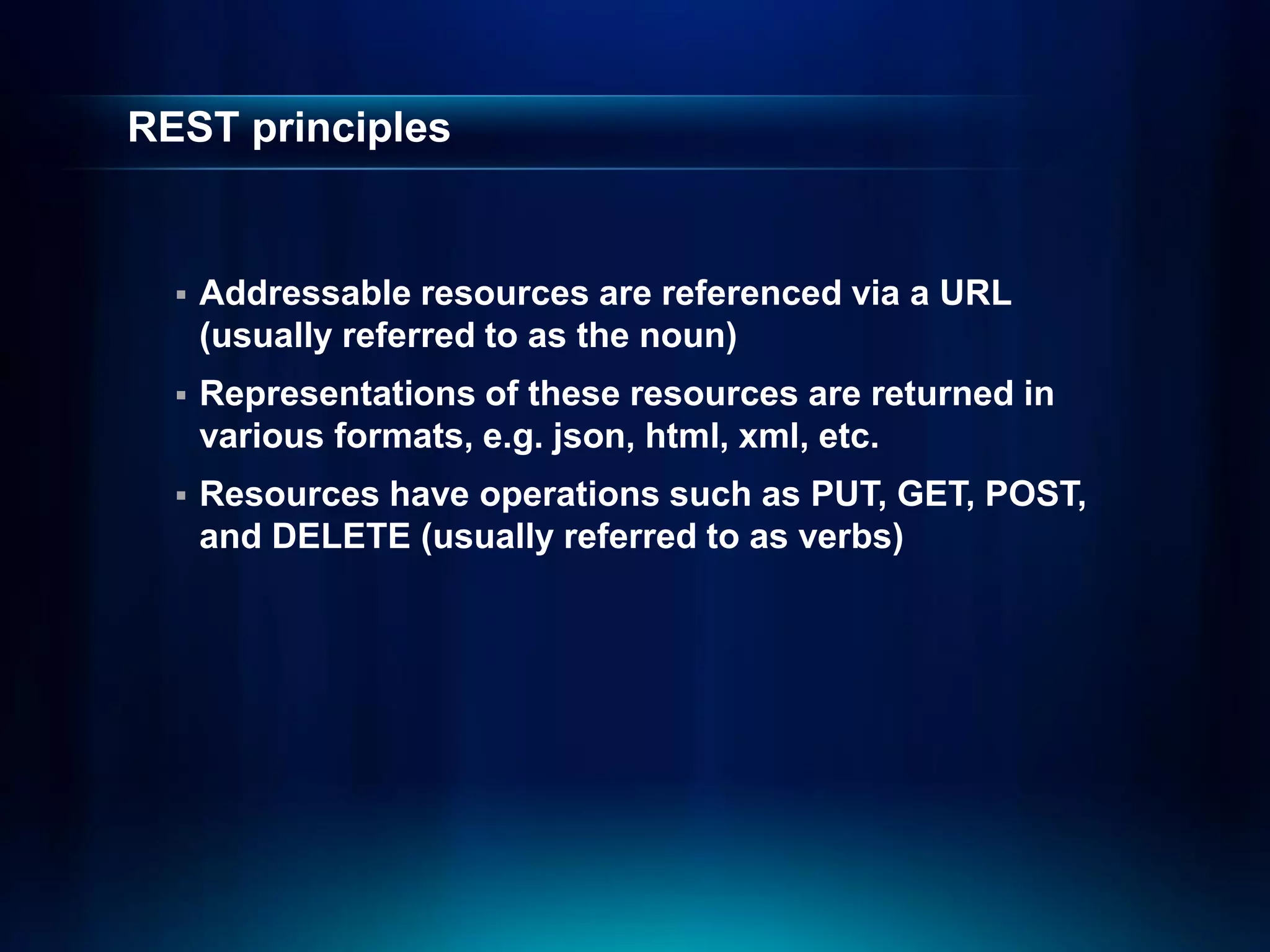 REST principles


     Addressable resources are referenced via a URL
      (usually referred to as the noun)
     Representations of these resources are returned in
      various formats, e.g. json, html, xml, etc.
     Resources have operations such as PUT, GET, POST,
      and DELETE (usually referred to as verbs)
 