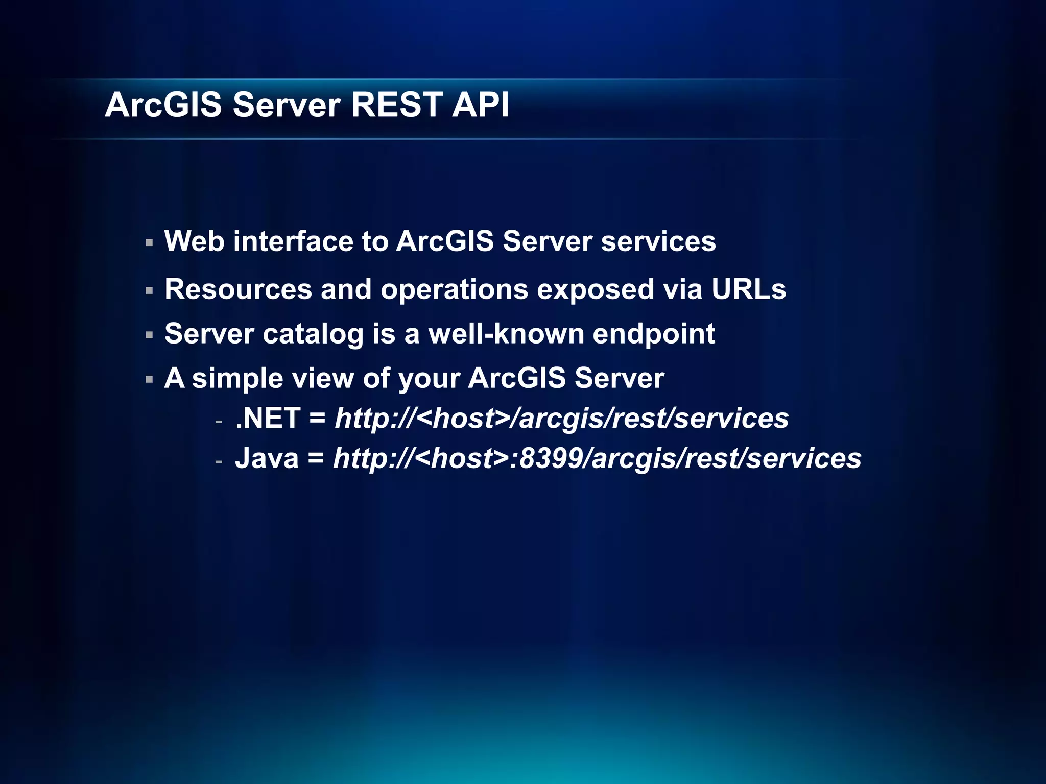 ArcGIS Server REST API


     Web interface to ArcGIS Server services
     Resources and operations exposed via URLs
     Server catalog is a well-known endpoint
     A simple view of your ArcGIS Server
          - .NET = http://<host>/arcgis/rest/services
          - Java = http://<host>:8399/arcgis/rest/services
 