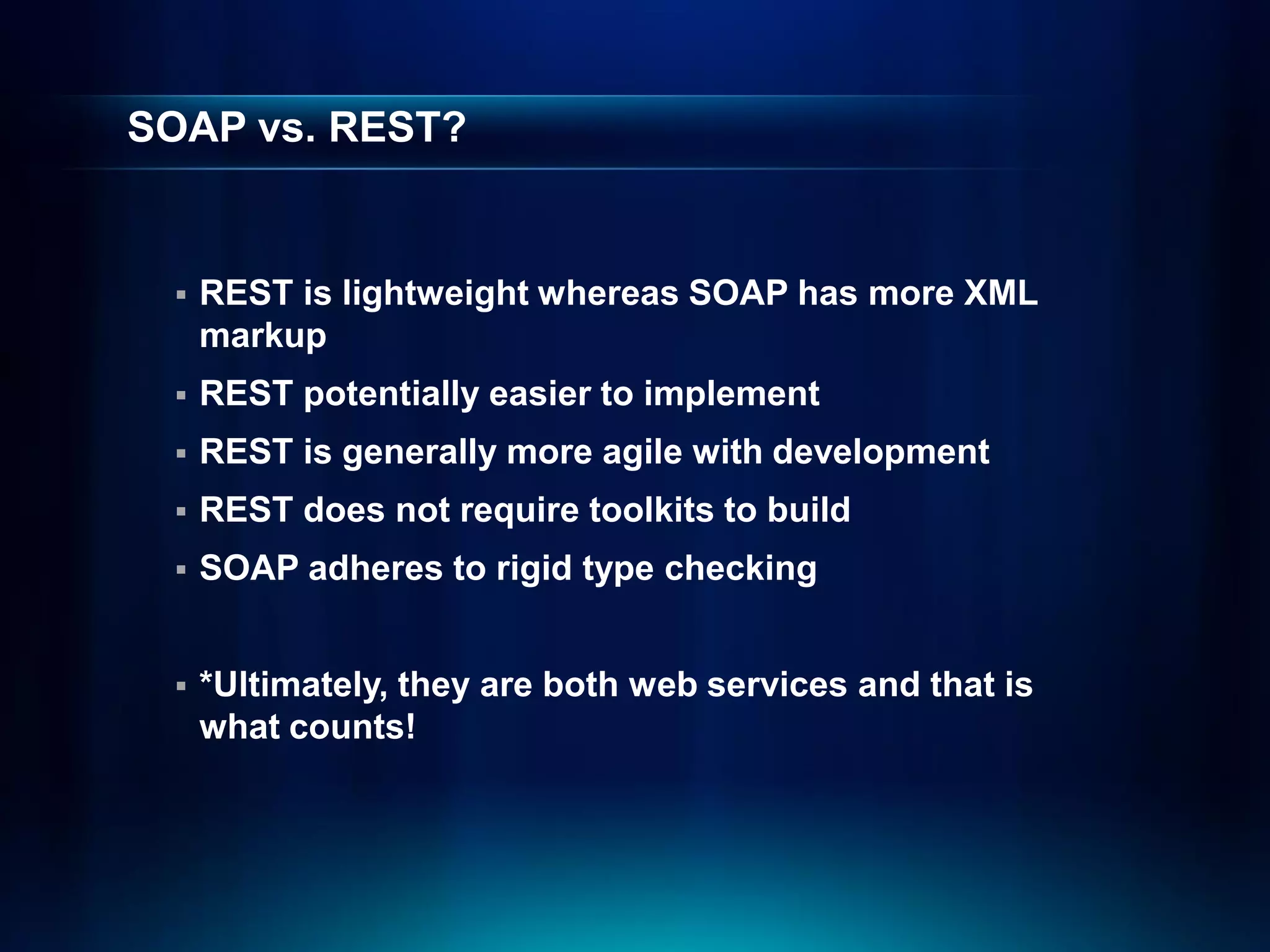 SOAP vs. REST?


    REST is lightweight whereas SOAP has more XML
     markup
    REST potentially easier to implement
    REST is generally more agile with development
    REST does not require toolkits to build
    SOAP adheres to rigid type checking


    *Ultimately, they are both web services and that is
     what counts!
 