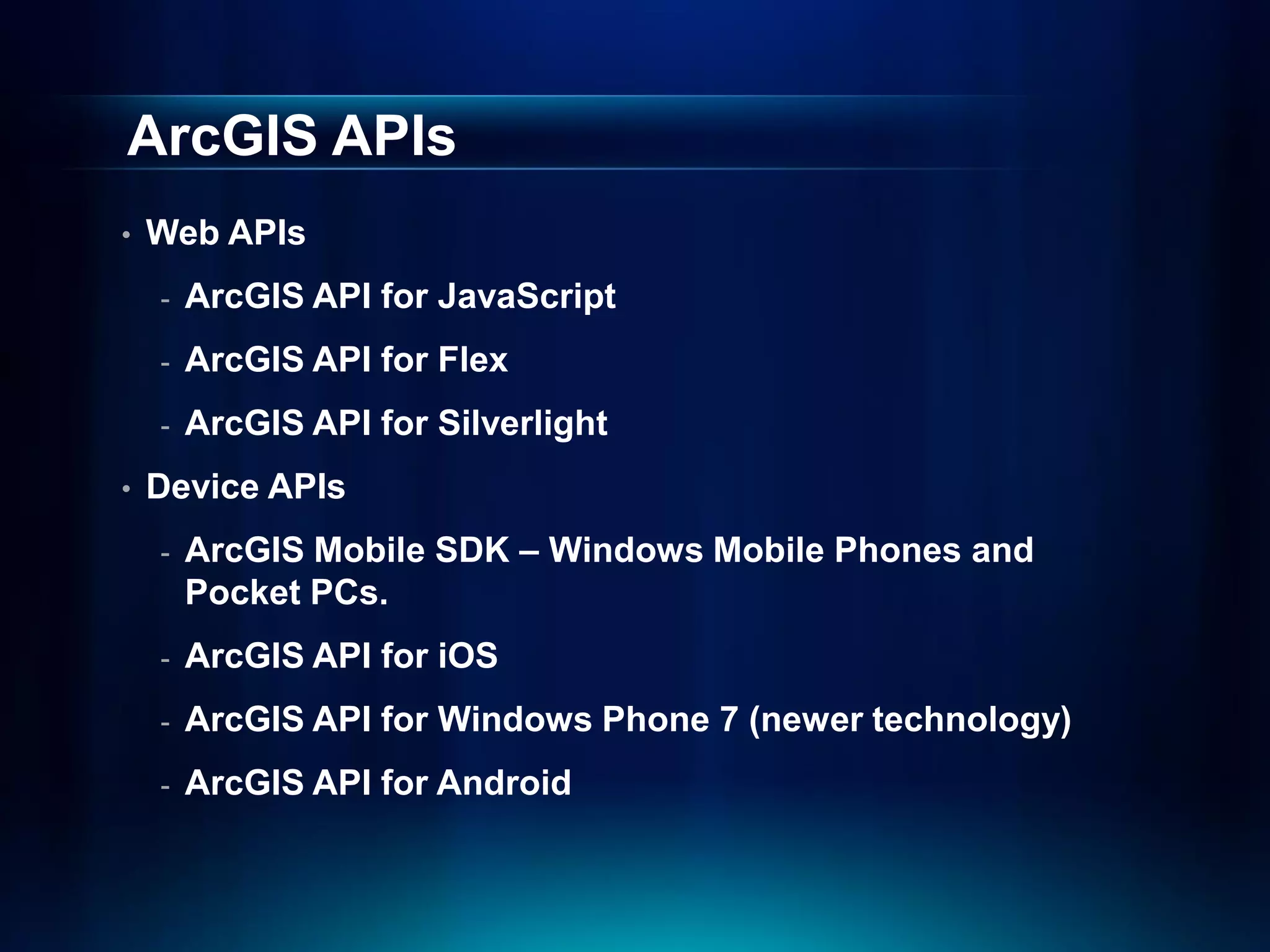ArcGIS APIs
•   Web APIs
    -   ArcGIS API for JavaScript
    -   ArcGIS API for Flex
    -   ArcGIS API for Silverlight
•   Device APIs
    -   ArcGIS Mobile SDK – Windows Mobile Phones and
        Pocket PCs.
    -   ArcGIS API for iOS
    -   ArcGIS API for Windows Phone 7 (newer technology)
    -   ArcGIS API for Android
 