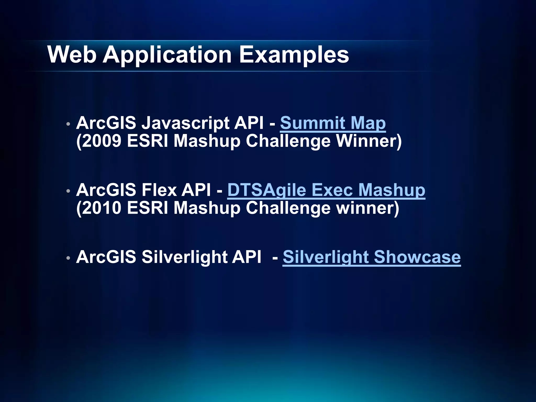 Web Application Examples

 •   ArcGIS Javascript API - Summit Map
     (2009 ESRI Mashup Challenge Winner)

 •   ArcGIS Flex API - DTSAgile Exec Mashup
     (2010 ESRI Mashup Challenge winner)

 •   ArcGIS Silverlight API - Silverlight Showcase
 