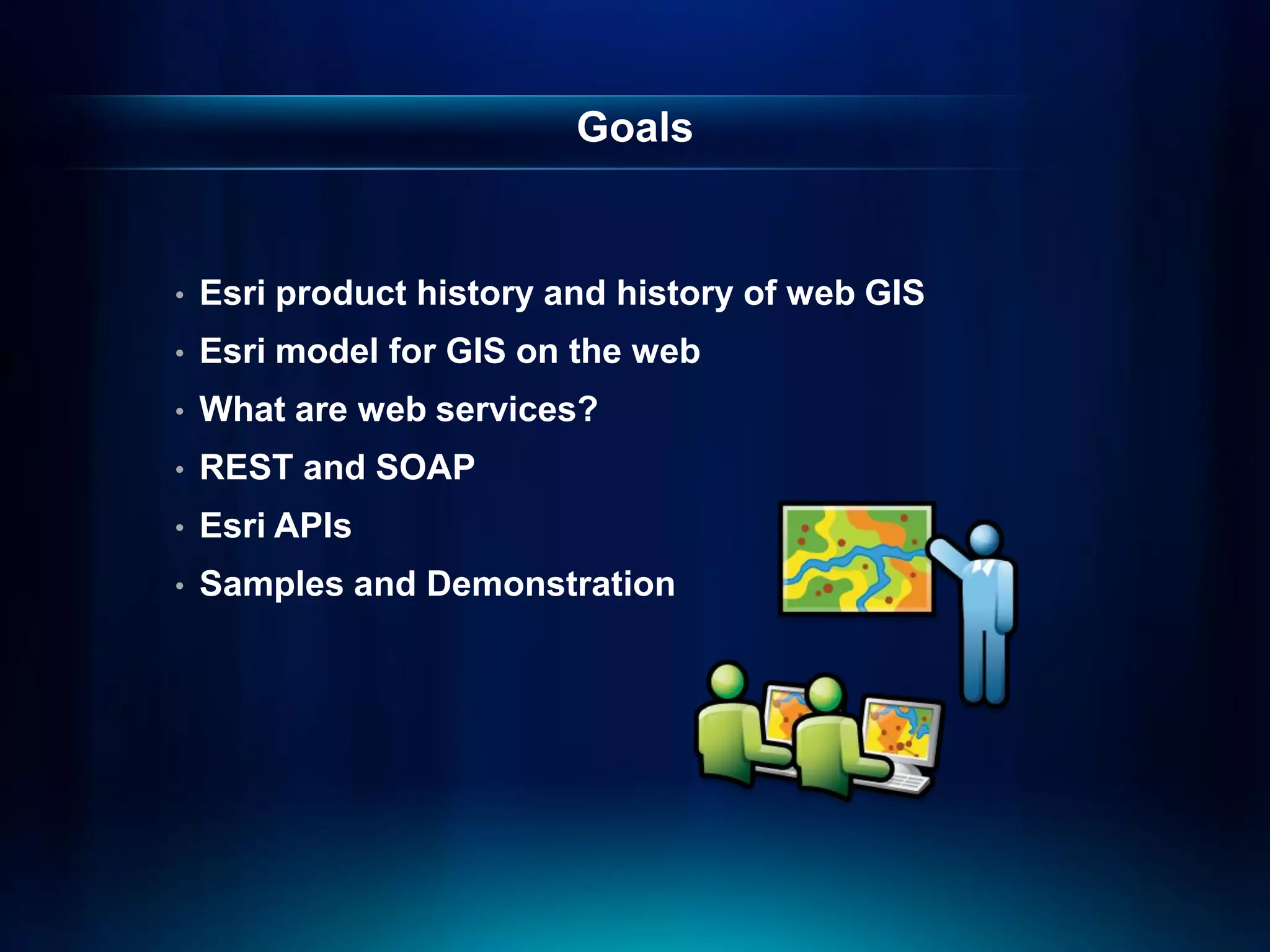 Goals


•   Esri product history and history of web GIS
•   Esri model for GIS on the web
•   What are web services?
•   REST and SOAP
•   Esri APIs
•   Samples and Demonstration
 