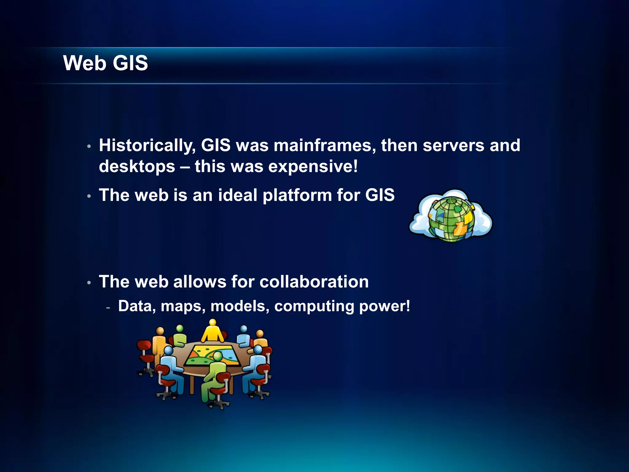Web GIS


 •   Historically, GIS was mainframes, then servers and
     desktops – this was expensive!
 •   The web is an ideal platform for GIS



 •   The web allows for collaboration
     -   Data, maps, models, computing power!
 