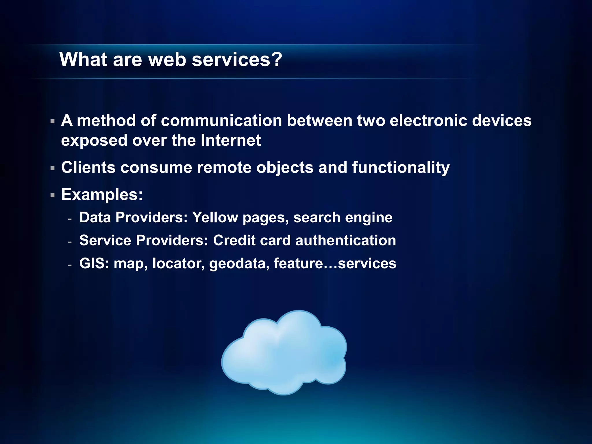 What are web services?


   A method of communication between two electronic devices
    exposed over the Internet
   Clients consume remote objects and functionality
   Examples:
    -   Data Providers: Yellow pages, search engine
    -   Service Providers: Credit card authentication
    -   GIS: map, locator, geodata, feature…services
 