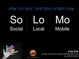 ‫עתיד המדיה החברתית : בכף היד שלנו‬


‫‪So Lo‬‬                             ‫‪Mo‬‬
‫‪Social‬‬      ‫‪Local‬‬                 ‫‪Mobile‬‬



                                                    ‫אלון שורץ‬
                ‫מנהל תחום טכנולוגיות אינטרנט, מובייל ומדיה חברתית‬
                                              ‫טכנולוגיות מידע, ‪yes‬‬
 