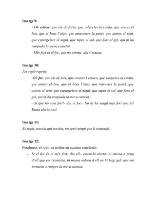Imatge 9:
- Oh estaca! que ets de forta, que subjectes la corda, que atures el
bou, que et beus l’aigo, que atravesses la paret, que atures el vent,
que espargeixes el nigul, que tapes el sol, que fons el gel, qui m’ha
rompuda la meva cameta!
- Més fort és el foc, que me crema- diu s’estaca.
Imatge 10:
I es ropit reprèn:
-Oh foc, que ets de fort, que cremes l’estaca, que subjectes la corda,
que atures el bou, que et beus l’aigo, que travesses la paret, que
atures el vent, que espargeixes el nigul, que tapes el sol, que fons el
gel, qui m’ha rompuda la meva cameta!
- Sí que ho som fort!- diu el foc-. No hi ha ningú més fort que jo!
Estau alerta tots!
Imatge 11:
Es ropit, escolta qui escolta, no sentí ningú que li contestàs.
Imatge 12:
Finalment, el ropit va arribar en aquesta conclusió:
- Si el foc és el més fort- diu ell-, estem-hi alerta: ni massa a prop
d’ell que em cremaria, ni massa enfora d’ell on hi hagi gel, que em
tornaria a rompre la meva cameta.
 