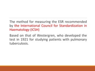 The method for measuring the ESR recommended
by the International Council for Standardization in
Haematology (ICSH)
Based on that of Westergren, who developed the
test in 1921 for studying patients with pulmonary
tuberculosis.
 