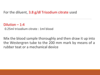 For the diluent, 3.8 g/dl Trisodium citrate used
Dilution – 1:4
0.25ml trisodium citrate : 1ml blood
Mix the blood sample thoroughly and then draw it up into
the Westergren tube to the 200 mm mark by means of a
rubber teat or a mechanical device
 