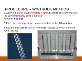 PROCEDURE – WINTROBE METHOD
1. Add well mixed double oxalate / EDTA blood to the zero mark of
the Wintrobe tube, using a pipette
Avoid air bubbles
2. Place in vertical position in a rack and let sit for 60 minutes
3. Read and record results in millimeter (distance which the cells
have settled)
 