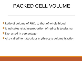 Ratio of volume of RBCs to that of whole blood
It indicates relative proportion of red cells to plasma
Expressed in percentage.
Also called hematocrit or erythrocyte volume fraction
PACKED CELL VOLUME
 