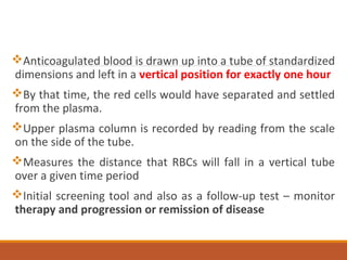 Anticoagulated blood is drawn up into a tube of standardized
dimensions and left in a vertical position for exactly one hour
By that time, the red cells would have separated and settled
from the plasma.
Upper plasma column is recorded by reading from the scale
on the side of the tube.
Measures the distance that RBCs will fall in a vertical tube
over a given time period
Initial screening tool and also as a follow-up test – monitor
therapy and progression or remission of disease
 