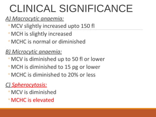 CLINICAL SIGNIFICANCE
A) Macrocytic anaemia:
◦MCV slightly increased upto 150 fl
◦MCH is slightly increased
◦MCHC is normal or diminished
B) Microcytic anaemia:
◦MCV is diminished up to 50 fl or lower
◦MCH is diminished to 15 pg or lower
◦MCHC is diminished to 20% or less
C) Spherocytosis:
◦MCV is diminished
◦MCHC is elevated
 