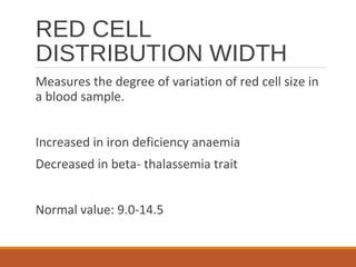 RED CELL
DISTRIBUTION WIDTH
Measures the degree of variation of red cell size in
a blood sample.
Increased in iron deficiency anaemia
Decreased in beta- thalassemia trait
Normal value: 9.0-14.5
 