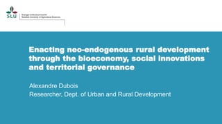 Enacting neo-endogenous rural development
through the bioeconomy, social innovations
and territorial governance
Alexandre Dubois
Researcher, Dept. of Urban and Rural Development
 