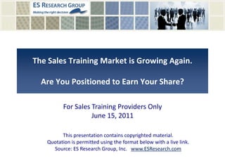 The Sales Training Market is Growing Again.Are You Positioned to Earn Your Share? For Sales Training Providers OnlyJune 15, 2011 This presentation contains copyrighted material.  Quotation is permitted using the format below with a live link. Source: ES Research Group, Inc.   www.ESResearch.com 