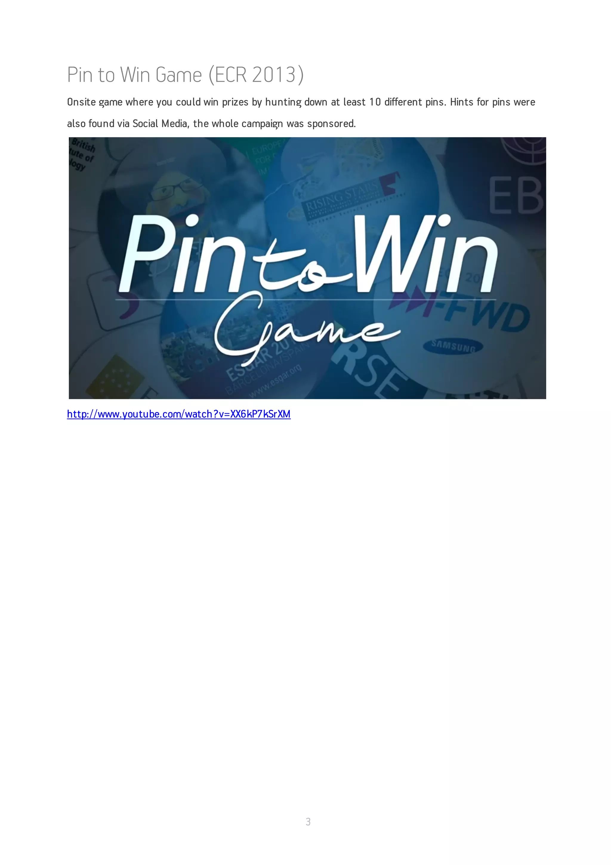 Pin to Win Game (ECR 2013)
Onsite game where you could win prizes by hunting down at least 10 different pins. Hints for pins were
also found via Social Media, the whole campaign was sponsored.




http://www.youtube.com/watch?v=XX6kP7kSrXM




                                                   3
 