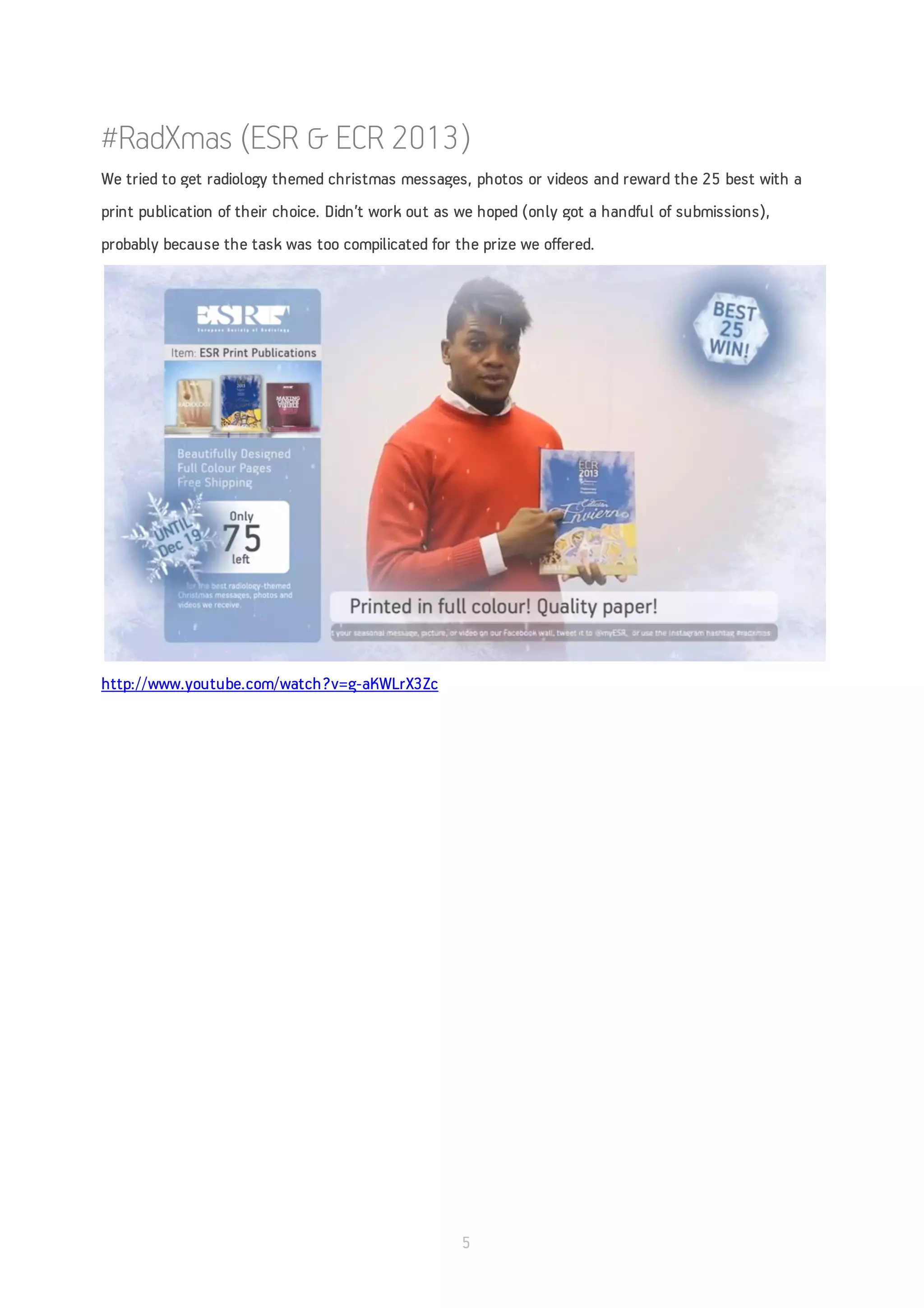 #RadXmas (ESR & ECR 2013)
We tried to get radiology themed christmas messages, photos or videos and reward the 25 best with a
print publication of their choice. Didn’t work out as we hoped (only got a handful of submissions),
probably because the task was too compilicated for the prize we offered.




http://www.youtube.com/watch?v=g-aKWLrX3Zc




                                                     5
 