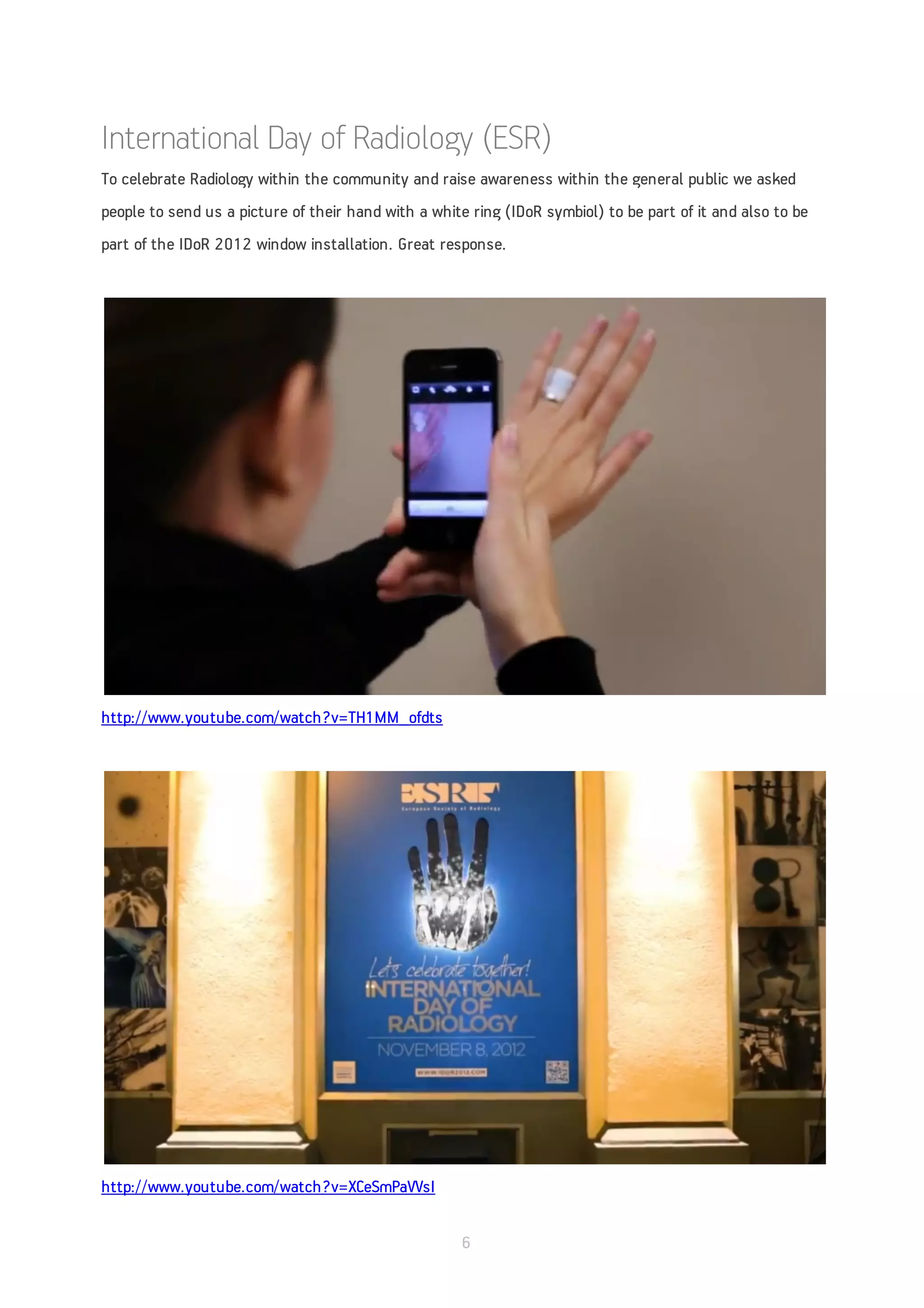 International Day of Radiology (ESR)
To celebrate Radiology within the community and raise awareness within the general public we asked
people to send us a picture of their hand with a white ring (IDoR symbiol) to be part of it and also to be
part of the IDoR 2012 window installation. Great response.




http://www.youtube.com/watch?v=TH1MM_ofdts




http://www.youtube.com/watch?v=XCeSmPaVVsI


                                                      6
 