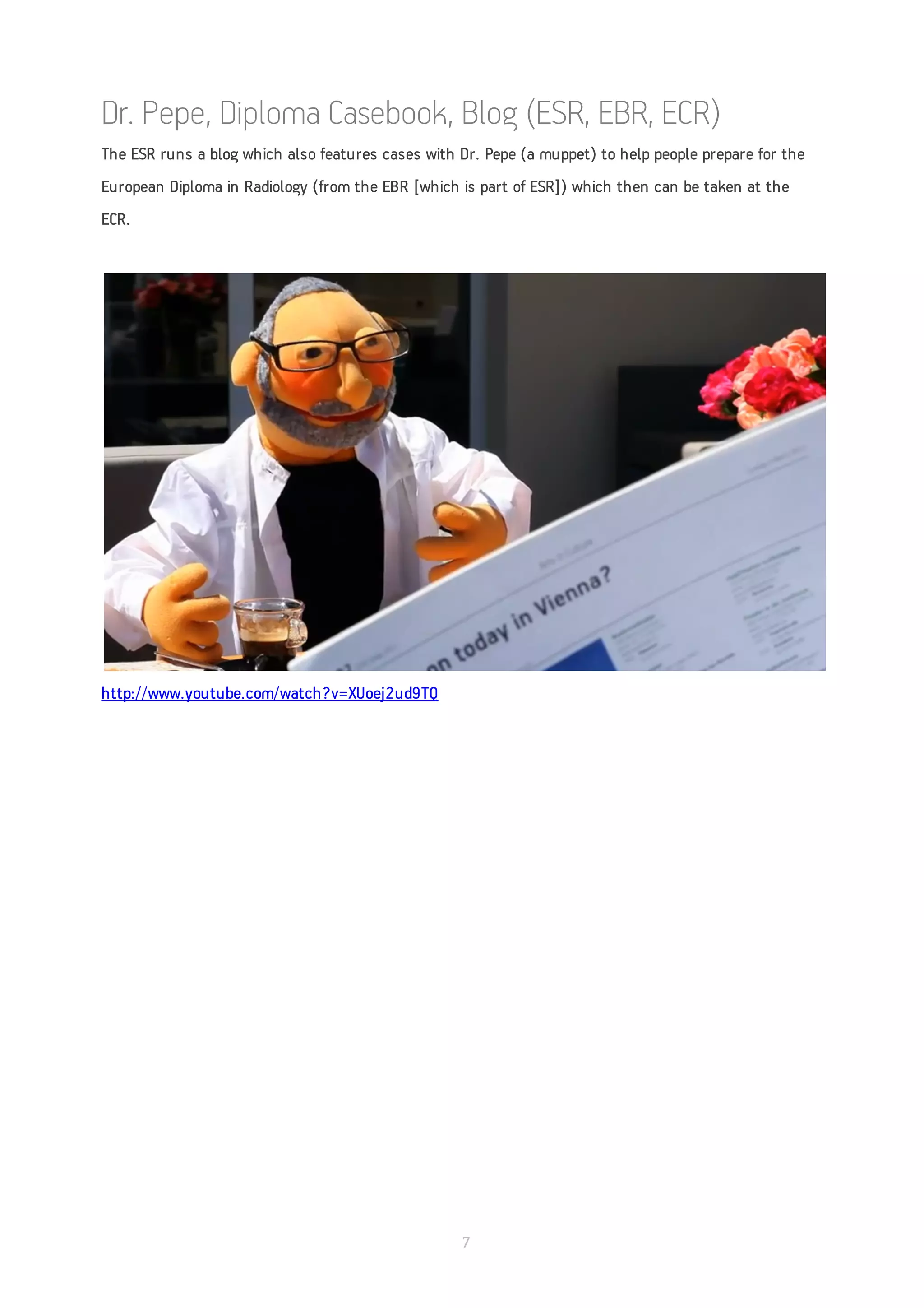 Dr. Pepe, Diploma Casebook, Blog (ESR, EBR, ECR)
The ESR runs a blog which also features cases with Dr. Pepe (a muppet) to help people prepare for the
European Diploma in Radiology (from the EBR [which is part of ESR]) which then can be taken at the
ECR.




http://www.youtube.com/watch?v=XUoej2ud9TQ




                                                   7
 