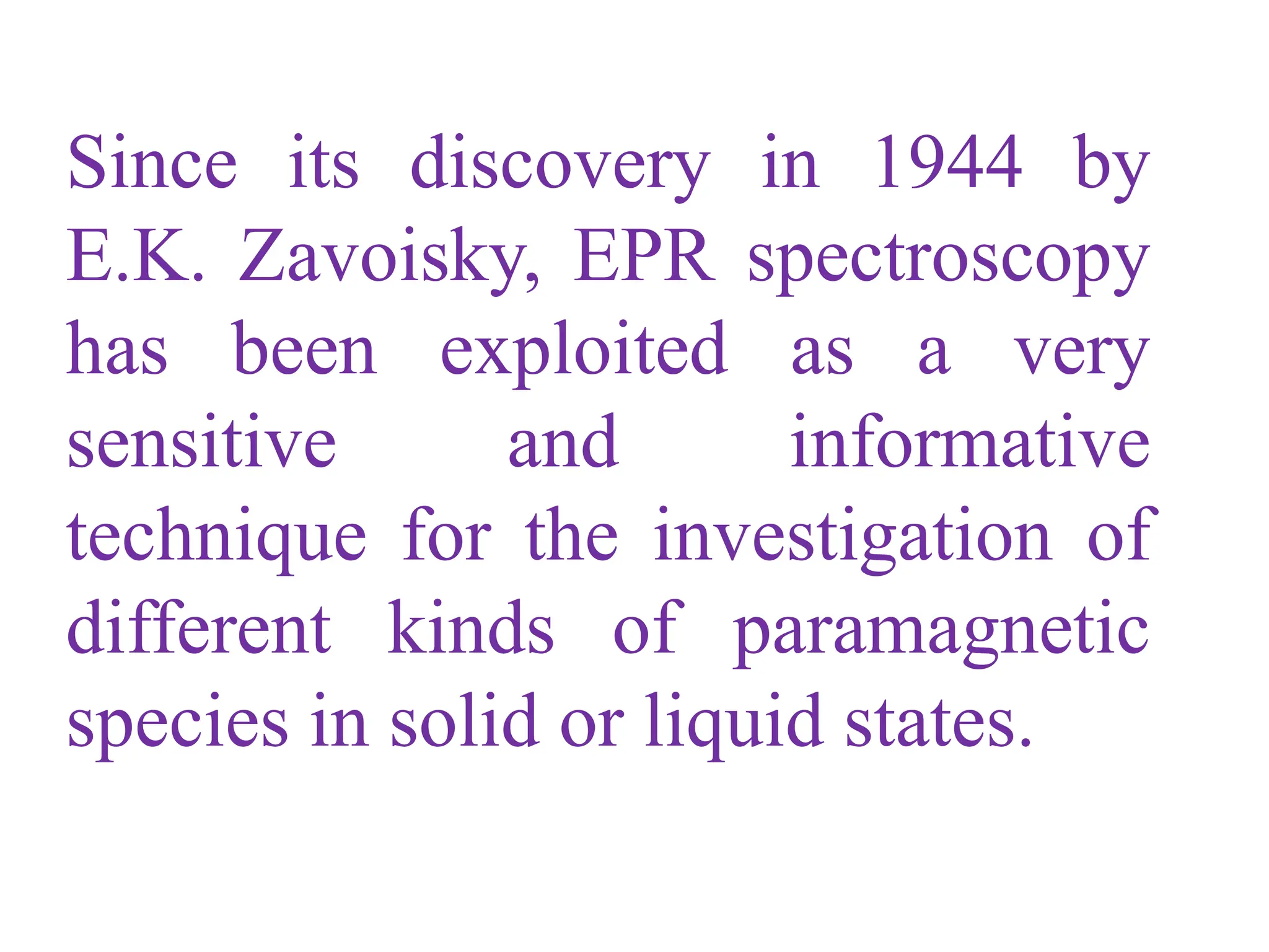 Since its discovery in 1944 by
E.K. Zavoisky, EPR spectroscopy
has been exploited as a very
sensitive and informative
technique for the investigation of
different kinds of paramagnetic
species in solid or liquid states.
 