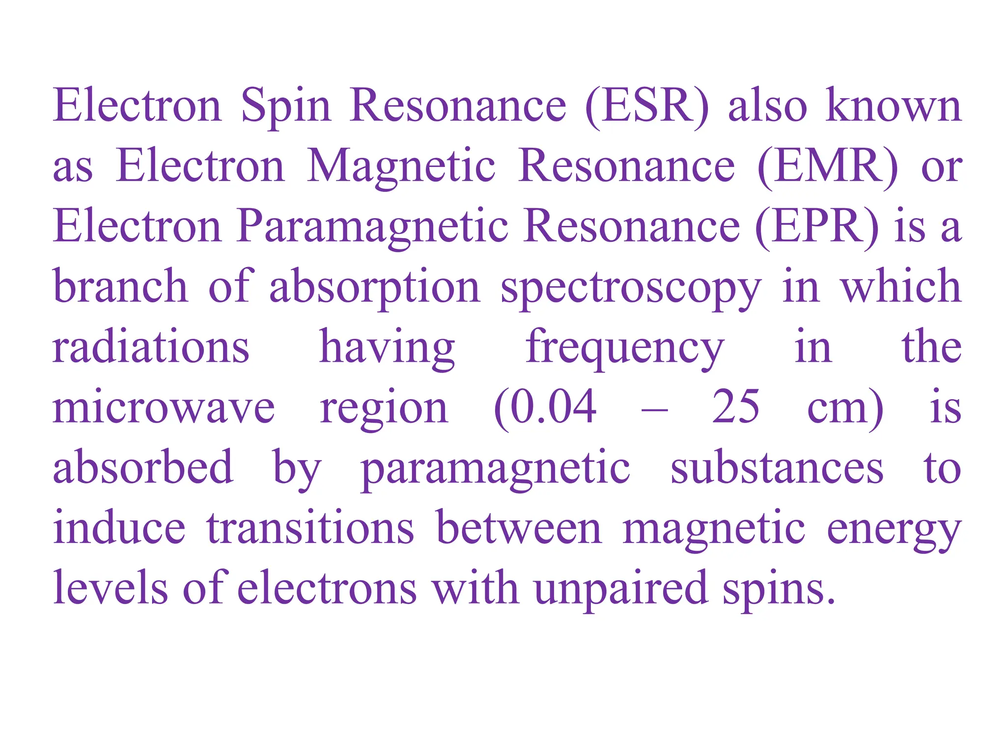Electron Spin Resonance (ESR) also known
as Electron Magnetic Resonance (EMR) or
Electron Paramagnetic Resonance (EPR) is a
branch of absorption spectroscopy in which
radiations having frequency in the
microwave region (0.04 – 25 cm) is
absorbed by paramagnetic substances to
induce transitions between magnetic energy
levels of electrons with unpaired spins.
 