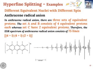 Hyperfine Splitting - Examples
17
Different Equivalent Nuclei with Different Spin
Anthracene radical anion
In anthracene radical anion, there are three sets of equivalent
protons. The set A and B consists of 4 equivalent protons
each whereas set C have 2 equivalent protons. Therefore, the
ESR spectrum of anthracene radical anion consists of 75 lines
[(4 + 1) (4 + 1) (2 + 1)]
.
.
 