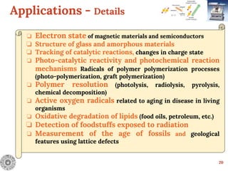 Applications - Details
20
❏ Electron state of magnetic materials and semiconductors
❏ Structure of glass and amorphous materials
❏ Tracking of catalytic reactions, changes in charge state
❏ Photo-catalytic reactivity and photochemical reaction
mechanisms Radicals of polymer polymerization processes
(photo-polymerization, graft polymerization)
❏ Polymer resolution (photolysis, radiolysis, pyrolysis,
chemical decomposition)
❏ Active oxygen radicals related to aging in disease in living
organisms
❏ Oxidative degradation of lipids (food oils, petroleum, etc.)
❏ Detection of foodstuffs exposed to radiation
❏ Measurement of the age of fossils and geological
features using lattice defects
 
