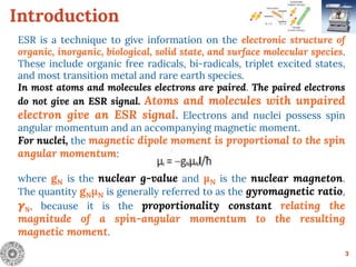 Introduction
ESR is a technique to give information on the electronic structure of
organic, inorganic, biological, solid state, and surface molecular species.
These include organic free radicals, bi-radicals, triplet excited states,
and most transition metal and rare earth species.
In most atoms and molecules electrons are paired. The paired electrons
do not give an ESR signal. Atoms and molecules with unpaired
electron give an ESR signal. Electrons and nuclei possess spin
angular momentum and an accompanying magnetic moment.
For nuclei, the magnetic dipole moment is proportional to the spin
angular momentum:
where gN is the nuclear g-value and μN is the nuclear magneton.
The quantity gNμN is generally referred to as the gyromagnetic ratio,
𝜸Ν, because it is the proportionality constant relating the
magnitude of a spin-angular momentum to the resulting
magnetic moment.
3
 