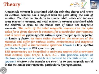 Theory
4
A magnetic moment is associated with the spinning charge and hence
an electron behaves like a magnet with its poles along the axis of
rotation. The electron circulates in atomic orbit, which also induces
some magnetic moment, and total magnetic moment associated with
the electron is equal to the vector sum of these two magnetic
moments. The ratio of the total magnetic moments to the spin
value for a given electron is constant for a particular environment
and is called as gyromagnetic ratio or spectroscopic splitting factor
or Lande’ g factor. As these ratios depend on the structure of the
material and differ for various atoms, environments and magnetic
fields which give a characteristic spectrum known as ESR spectra
and the technique as ESR spectroscopy.
ESR spectroscopy can be applied to study any species with a non-zero
total electron spin: S=1/2, 1, 3/2, 2,... . The principal aspect of
electron spin resonance which is of interest to chemists is that the
apparent electron spin energies are sensitive to paramagnetic nuclei
in the molecular environments, particularly hydrogen atoms.
 