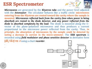 ESR Spectrometer
6
Microwaves are generated by the Klystron tube and the power level adjusted
with the Attenuator. The circulator behaves like a traffic circle: microwaves
entering from the Klystron are routed toward the cavity where the sample is
mounted. Microwaves reflected back from the cavity (less when power is being
absorbed) are routed to the diode detector, and any power reflected from the
diode is absorbed completely by the load. The diode is mounted along the E-
vector of the plane-polarized microwaves and thus produces a current
proportional to the microwave power reflected from the cavity. Thus, in
principle, the absorption of microwaves by the sample could be detected by
noting a decrease in current in the micro-ammeter. The ESR spectrum is
recorded using field modulator and phase sensitive detector in derivative form
(dI/d 𝜈) vs 𝜈 using a chart recorder.
.
.
 