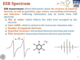 ESR Spectrum
7
ESR measurements afford information about the existence of unpaired
electrons, as well as quantities, type, nature, surrounding environment,
and behaviour. Following information may be learnt from ESR
spectrum
❏ The ‘g’ value, which reflects the orbit level occupied by the
electron
❏ Line width, which is related to the transverse relaxation time
❏ Number of unpaired electrons
❏ Hyperfine structure: interactions between electrons and nuclei
❏ Fine structure: interactions between electron and electron
.
 