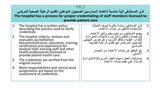 HR.5
‫للمرضي‬ ‫الصحية‬ ‫الرعاية‬ ‫لتقديم‬ ‫المؤهلين‬ ‫الصحيين‬ ‫الممارسين‬ ‫العتماد‬ ‫مناسبة‬ ‫الية‬ ‫المستشفى‬ ‫لدي‬
The hospital has a process for proper credentialing of staff members licensed to
provide patient care
1. The hospital has a written policy
describing the process used to verify
credentials.
2. The hospital collects, reviews and
evaluates accreditation
documents(license, education, training,
certification and experience) for
medical staff, training staff and other
health professionals licensed to
provide patient health care.
3. The credentials are verified from the
original source.
4. Work responsibilities and clinical work
assignments are based on the
assessment of credentials.
.1
‫العملي‬ ‫تصف‬ ‫مكتوبة‬ ‫سياسة‬ ‫المستشفى‬ ‫لدي‬
‫ة‬
‫االعتماد‬ ‫بيانات‬ ‫من‬ ‫للتحقق‬ ‫المستخدمة‬
.
.2
‫االعت‬ ‫وثائق‬ ‫ويقيم‬ ‫ويراجع‬ ‫المستشفى‬ ‫يجمع‬
‫ماد‬
(
‫والخبر‬ ‫والشهادة‬ ‫والتدريب‬ ‫والتعليم‬ ‫الرخصة‬
‫ات‬
)
‫المه‬ ‫من‬ ‫وغيرهم‬ ‫التدريب‬ ‫وطاقم‬ ‫الطبية‬ ‫للكوادر‬
‫نيين‬
‫الصحي‬ ‫الرعاية‬ ‫لتقديم‬ ‫لهم‬ ‫المرخص‬ ‫الصحيين‬
‫ة‬
‫للمرضي‬
.
.3
‫المصدر‬ ‫من‬ ‫االعتماد‬ ‫بيانات‬ ‫من‬ ‫التحقق‬ ‫يتم‬
‫األصلي‬
.
.4
‫السريرية‬ ‫العمل‬ ‫ومهام‬ ‫العمل‬ ‫مسئوليات‬
(
‫االمتيا‬
‫زات‬
)
‫االعتماد‬ ‫بيانات‬ ‫تقييم‬ ‫علي‬ ً‫ء‬‫بنا‬ ‫تتم‬
 