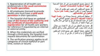 5. Registeration of all health care
professionals in the saudi commission
for health specialties.
6. All employees licensed to provide
health care must have a valid work
permition in their specialties.
7. The hospital shall keep an updated
copy of the license of the authority and
the certificate of classification and
registeration for all health care workers
for reference if requested by an internal
or external entity.
8. When the credentials are verified
through a third party, the hospital must
request documents for confirmation
9. The verification process applies to all
categories of clinical staff(full or part
time, visitors or locum)
5
.
‫ال‬ ‫الرعاية‬ ‫في‬ ‫المتخصصين‬ ‫جميع‬ ‫تسجيل‬
‫صحية‬
‫في‬
‫الصحية‬ ‫للتخصصات‬ ‫السعودية‬ ‫الهيئة‬
.
6
.
‫الرعاي‬ ‫بتقديم‬ ‫لهم‬ ‫المرخص‬ ‫الموظفين‬ ‫جميع‬
‫ة‬
‫لديهم‬ ‫يكون‬ ‫أن‬ ‫يجب‬ ‫الصحية‬
‫سارية‬ ‫عمل‬ ‫رخصة‬
‫تخصصاتهم‬ ‫في‬ ‫المفعول‬
.
7
.
‫من‬ ‫محدثة‬ ‫بنسخة‬ ‫المستشفى‬ ‫يحتفظ‬
‫رخص‬
‫الهيئة‬ ‫ة‬
‫والتسجيل‬ ‫التصنيف‬ ‫وشهادة‬
‫العاملين‬ ‫لجميع‬
‫في‬
‫ط‬ ‫حال‬ ‫في‬ ‫اليها‬ ‫للرجوع‬ ‫الصحية‬ ‫الرعاية‬ ‫تقديم‬
‫لبها‬
‫خارجية‬ ‫او‬ ‫داخلية‬ ‫جهة‬ ‫من‬
.
8
.
‫خالل‬ ‫من‬ ‫االعتماد‬ ‫أوراق‬ ‫من‬ ‫التحقق‬ ‫يتم‬ ‫عندما‬
‫وثائق‬ ‫طلب‬ ‫المستشفى‬ ‫علي‬ ‫يجب‬ ‫ثالث‬ ‫طرف‬
‫للتأكيد‬
.
9
.
‫الم‬ ‫فئات‬ ‫جميع‬ ‫علي‬ ‫التحقق‬ ‫عملية‬ ‫تنطبق‬
‫وظفين‬
‫اإلكلينيكية‬
(
‫او‬ ‫زوار‬ ‫او‬ ‫جزئي‬ ‫او‬ ‫كامل‬ ‫دوام‬
locum
)
 