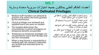 MS.7
‫وسارية‬ ‫محددة‬ ‫سريرية‬ ‫امتيازات‬ ‫جميعا‬ ‫يمتلكون‬ ‫الطبي‬ ‫الطاقم‬ ‫أعضاء‬
Clinical Delinated Privileges
1. Medical staff members are allowed to
practice only within the limits granted
by the commission.
2. Clinical privileges are reviewed and
updated every two years as needed.
3. The hospital determines the
circumstanses in which emergency or
temporary benefits are granted.
4. Temporary or temporary privileges are
not granted for more than 90 days and
are non-renewable.
5. When a new license is requested by a
medical staff, the relevent credentials
are verified and evaluated prior to
approval.
.1
‫ف‬ ‫فقط‬ ‫بالممارسة‬ ‫الطبي‬ ‫الطاقم‬ ‫ألعضاء‬ ‫يسمح‬
‫ي‬
‫اللجنة‬ ‫تمنحها‬ ‫التي‬ ‫االمتيازات‬ ‫حدود‬
.
.2
‫ك‬ ‫وتحديثها‬ ‫السريرية‬ ‫االمتيازات‬ ‫مراجعة‬ ‫تتم‬
‫ل‬
‫الحاجة‬ ‫وحسب‬ ‫سنتين‬
.
.3
‫تمنح‬ ‫التي‬ ‫الظروف‬ ‫بتحديد‬ ‫المستشفى‬ ‫يقوم‬
‫فيها‬
‫مؤقتة‬ ‫او‬ ‫طارئة‬ ‫امتيازات‬
.
.4
‫م‬ ‫ألكثر‬ ‫تمنح‬ ‫ال‬ ‫المؤقتة‬ ‫او‬ ‫الطارئة‬ ‫االمتيازات‬
‫ن‬
90
‫للتجديد‬ ‫قابلة‬ ‫غير‬ ‫وهي‬ ‫يوما‬
.
.5
‫الطاقم‬ ‫أفراد‬ ‫أحد‬ ‫قبل‬ ‫من‬ ‫جديد‬ ‫امتياز‬ ‫طلب‬ ‫عند‬
‫الص‬ ‫ذات‬ ‫االعتماد‬ ‫أوراق‬ ‫من‬ ‫التحقق‬ ‫يتم‬ ‫الطبي‬
‫لة‬
‫الموافقة‬ ‫قبل‬ ‫وتقييمها‬
.
 