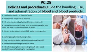 PC.25
Policies and procedures guide the handling, use,
and adminstration of blood and blood products.
1. Availability of policy in the units/wards
2. Blood order is only made by physician
3. Full consent process by physician (elements of consent)
4. Two staff members verification (prior to blood drawing for cross
match and prior to the administration of blood)
5. Consent for transfusion without NAT testing in emergencies.
6. Applying accepted transfusion practices
7. Close monitoring during transfusion(monitoring intervals)
8. Related events reporting& corrective action
9. Side effects& complications reporting to staff & the blood
bank(with return of blood bag for investigation)
 