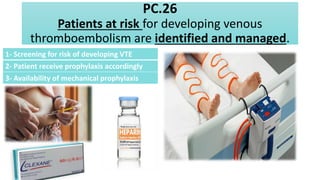PC.26
Patients at risk for developing venous
thromboembolism are identified and managed.
1- Screening for risk of developing VTE
2- Patient receive prophylaxis accordingly
3- Availability of mechanical prophylaxis
 