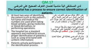 QM.17
‫المرضي‬ ‫علي‬ ‫الصحيح‬ ‫التعرف‬ ‫لضمان‬ ‫مناسبة‬ ‫الية‬ ‫المستشفى‬ ‫لدي‬
The hospital has a process to ensure correct identification of
patients.
1. At least two ways of identifying
the patient (such as the patient’s
full name and medical file
number) are used when taking
blood samples, giving medicines
or blood derivatives, or
performing operations.
2. The hospital has a standard
approach and method to ensure
proper identification of patients (
such as using wrist band with
uniform information)
3. Patients actively participate in
the identification process.
.1
‫علي‬ ‫للتعرف‬ ‫معرفين‬ ‫هناك‬ ‫األقل‬ ‫علي‬
‫المريض‬
(
‫ورقم‬ ‫كامال‬ ‫المريض‬ ‫اسم‬ ‫مثل‬
‫الطبي‬ ‫الملف‬
)
‫ا‬ ‫عينات‬ ‫اخذ‬ ‫عند‬ ‫تستخدم‬
‫لدم‬
‫عند‬ ‫او‬ ‫الدم‬ ‫مشتقات‬ ‫او‬ ‫االدوية‬ ‫اعطاء‬ ‫او‬
‫العمليات‬ ‫اجراء‬
.
.2
‫موحدة‬ ‫وطريقة‬ ‫منهج‬ ‫لديه‬ ‫المستشفى‬
‫المرضي‬ ‫علي‬ ‫الصحيح‬ ‫التعرف‬ ‫لضمان‬
(
‫استخدام‬ ‫مثل‬
‫المعصم‬ ‫سوار‬
‫معلومات‬ ‫مع‬
‫موحدة‬
)
.3
‫ت‬ ‫عملية‬ ‫في‬ ‫بفعالية‬ ‫المرضي‬ ‫يشارك‬
‫حديد‬
‫المريض‬ ‫هوية‬
.
 