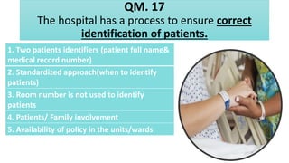 QM. 17
The hospital has a process to ensure correct
identification of patients.
1. Two patients identifiers (patient full name&
medical record number)
2. Standardized approach(when to identify
patients)
3. Room number is not used to identify
patients
4. Patients/ Family involvement
5. Availability of policy in the units/wards
 