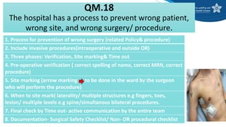 QM.18
The hospital has a process to prevent wrong patient,
wrong site, and wrong surgery/ procedure.
1. Process for prevention of wrong surgery (related Policy& procedure)
2. Include invasive procedures(intraoperative and outside OR)
3. Three phases: Verification, Site marking& Time out
4. Pre-operative verification ( correct spelling of name, correct MRN, correct
procedure)
5. Site marking (arrow marking to be done in the ward by the surgeon
who will perform the procedure)
6. When to site mark( laterality/ multiple structures e.g fingers, toes,
lesion/ multiple levels e.g spine/simultanous bilateral procedures.
7. Final check by Time out- active communication by the entire team
8. Documentation- Surgical Safety Checklist/ Non- OR procedural checklist
 