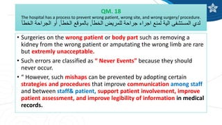 QM. 18
The hospital has a process to prevent wrong patient, wrong site, and wrong surgery/ procedure.
‫الخطأ‬ ‫للمريض‬ ‫جراحة‬ ‫اجراء‬ ‫لمنع‬ ‫الية‬ ‫المستشفى‬ ‫لدي‬
,
‫الخطأ‬ ‫بالموقع‬
,
‫الخطأ‬ ‫الجراحة‬ ‫أو‬
• Surgeries on the wrong patient or body part such as removing a
kidney from the wrong patient or amputating the wrong limb are rare
but extremly unacceptable.
• Such errors are classified as “ Never Events” because they should
never occur.
• “ However, such mishaps can be prevented by adopting certain
strategies and procedures that improve communication among staff
and between staff& patient, support patient involvement, improve
patient assessment, and improve legibility of information in medical
records.
 