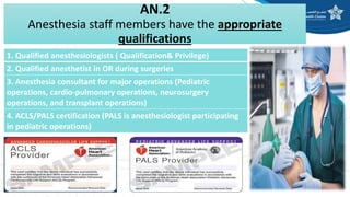 AN.2
Anesthesia staff members have the appropriate
qualifications
1. Qualified anesthesiologists ( Qualification& Privilege)
2. Qualified anesthetist in OR during surgeries
3. Anesthesia consultant for major operations (Pediatric
operations, cardio-pulmonary operations, neurosurgery
operations, and transplant operations)
4. ACLS/PALS certification (PALS is anesthesiologist participating
in pediatric operations)
 