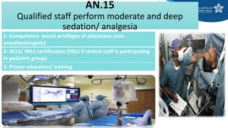 AN.15
Qualified staff perform moderate and deep
sedation/ analgesia
1- Competency- based privileges of physicians (non-
anesthesiologists)
2- ACLS/ PALS certification (PALS if clinical staff is participating
in pediatric group)
3- Proper education/ training
 