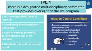 IPC.4
There is a designated multidisciplinary committee
that provides oversight of the IPC program
1. IPC committee (TOR-Terms of
refernce)
2. Membership (Multidisciplinary
involvement)
3. Regular meetings (quarterly)-
documented minutes of the
meetings
4. Detailed functions & documental
record
 
