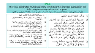 IPC.4
There is a designated multidisciplinary committee that provides oversight of the
infection prevention and control program.
‫ومراقبتها‬ ‫العدوي‬ ‫مكافحة‬ ‫برنامج‬ ‫علي‬ ‫لألشراف‬ ‫معينة‬ ‫التخصصات‬ ‫متعددة‬ ‫لجنة‬ ‫المستشفى‬ ‫لدي‬
.
•
4
.
‫علي‬ ‫تقتصر‬ ‫وال‬ ‫تتضمن‬ ‫اللجنة‬ ‫مهام‬
:
(1
‫العدوى‬ ‫مكافحة‬ ‫قسم‬ ‫وإجراءات‬ ‫سياسات‬ ‫مراجعة‬
‫ومراقبتها‬
(2
‫ومراقبتها‬ ‫العدوى‬ ‫مكافحة‬ ‫قسم‬ ‫تقارير‬ ‫استعراض‬
‫المناسبة‬ ‫اإلجراءات‬ ‫واقتراح‬ ‫ومراجعتها‬
(3
‫او‬ ‫اإلضافات‬ ‫واقتراح‬ ‫للقسم‬ ‫السنوية‬ ‫الخطة‬ ‫مراجعة‬
‫االمر‬ ‫لزم‬ ‫اذا‬ ‫التغييرات‬
(4
‫ال‬ ‫وإجراءات‬ ‫لسياسات‬ ‫المستمر‬ ‫والتنقيح‬ ‫التقييم‬
‫لخدمة‬ ‫قسم‬
‫بها‬ ‫المعمول‬ ‫والمعايير‬ ‫األهداف‬
.
(5
‫وم‬ ‫ومراقبتها‬ ‫العدوي‬ ‫مكافحة‬ ‫لقضايا‬ ‫االنتباه‬ ‫لفت‬
‫ما‬ ‫تابعة‬
‫األقس‬ ‫في‬ ‫ومكافحتها‬ ‫العدوي‬ ‫مراقبة‬ ‫أمور‬ ‫من‬ ‫يستجد‬
‫ام‬
‫الحلول‬ ‫وتقديم‬
(6
‫فيم‬ ‫صحي‬ ‫كمثقف‬ ‫يعمل‬ ‫اللجنة‬ ‫أعضاء‬ ‫من‬ ‫عضو‬ ‫كل‬
‫ا‬
‫ادارته‬ ‫او‬ ‫قسمه‬ ‫في‬ ‫ومكافحتها‬ ‫العدوي‬ ‫مراقبة‬ ‫يخص‬
‫الصحيح‬ ‫بالشكل‬ ‫تطبيقها‬ ‫وضمان‬
.
.1
‫الطبي‬ ‫المدير‬ ‫اللجنة‬ ‫يرأس‬
.2
‫العامل‬ ‫عن‬ ‫ممثال‬ ‫تشمل‬ ‫اللجنة‬ ‫عضوية‬
‫ين‬
‫التمريض‬ ‫وطاقم‬ ‫الطبي‬ ‫المجال‬ ‫في‬
‫والتعقي‬ ‫العمليات‬ ‫وغرفة‬ ‫والمختبر‬
‫م‬
‫وخدمات‬ ‫الصيدالنية‬ ‫والرعاية‬ ‫المركزي‬
‫بأ‬ ‫القائمة‬ ‫الشركة‬ ‫من‬ ‫وممثل‬ ‫التغذية‬
‫عمال‬
‫الع‬ ‫مكافحة‬ ‫قسم‬ ‫من‬ ‫وممثلين‬ ‫النظافة‬
‫دوي‬
‫الحاجة‬ ‫حسب‬ ‫أخر‬ ‫قسم‬ ‫وأي‬ ‫ومراقبتها‬
.3
‫ومحدد‬ ‫منتظمة‬ ‫بصورة‬ ‫اللجنة‬ ‫تجتمع‬
‫ة‬
‫سابقا‬
(
‫كل‬
3
‫األقل‬ ‫علي‬ ‫أشهر‬
.)
 