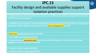 IPC.15
Facility design and available supplies support
isolation practices
1. Negative pressure airborne isolation room (at least one in ER& one in patient care areas/ and one in every
25-30 beds in general hospitals)
2. Ventilation system & pressure maintenance (Negative pressure/Air exhaust / High efficiency / Particular air
{HEPA} filter / Daily validation if pt. & weekly if no pt./ 12 air change per hr./ record)
3. Ante-room (standardized) equibed with PPEs
4. Extra facilities (all required amenities)
5. Transmission based precaution cards(isolation instructions {bilingual}/ color coding/ isolation sign/
highlighting while transporting the patients)
6. Respirator masks( usage& availability)
7. Respirator masks(re-usage specifications)
 